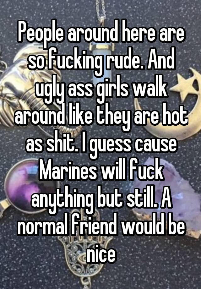 People around here are so fucking rude. And ugly ass girls walk around like they are hot as shit. I guess cause Marines will fuck anything but still. A normal friend would be nice