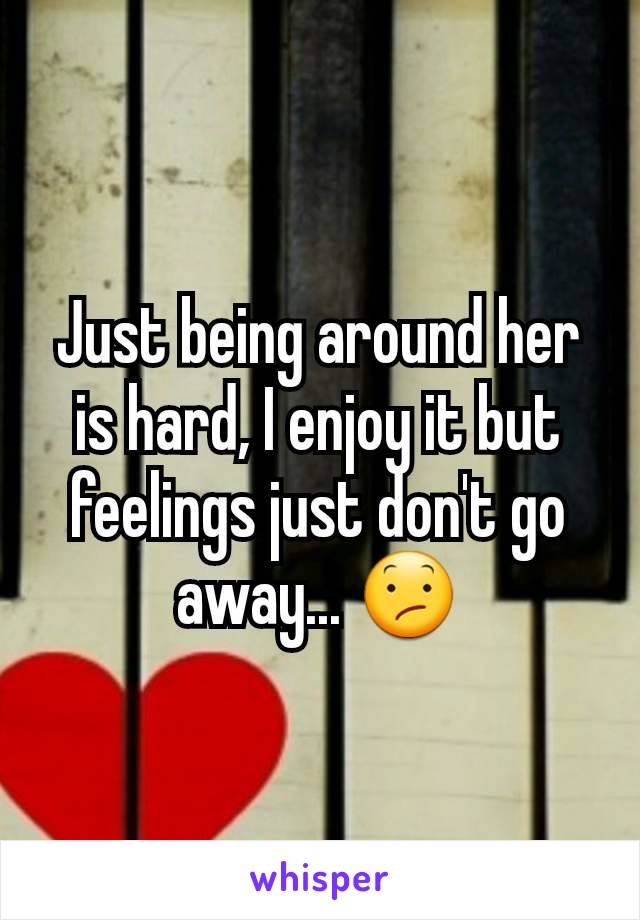 Just being around her is hard, I enjoy it but feelings just don't go away... 😕