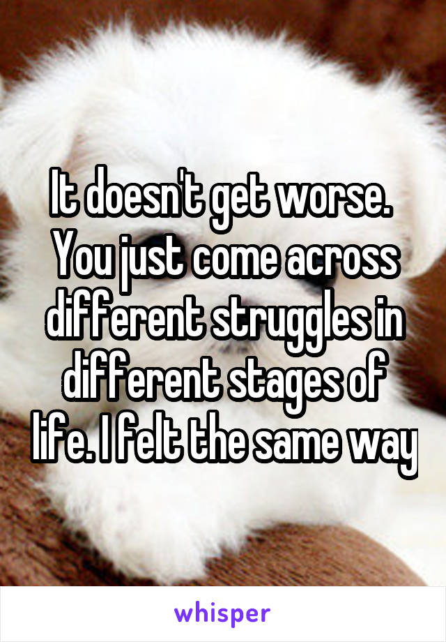 It doesn't get worse.  You just come across different struggles in different stages of life. I felt the same way