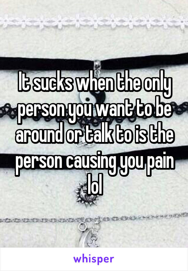 It sucks when the only person you want to be around or talk to is the person causing you pain lol