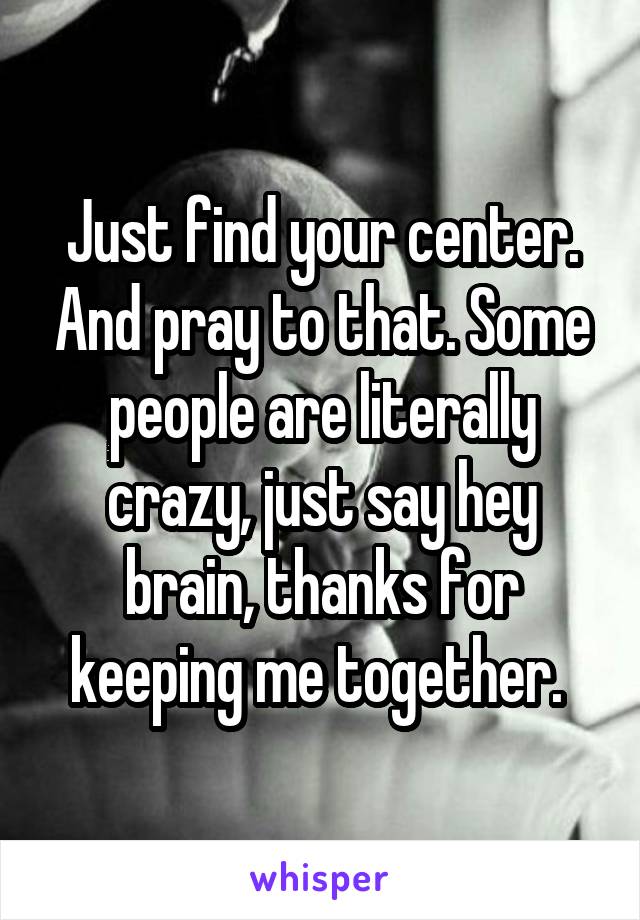 Just find your center. And pray to that. Some people are literally crazy, just say hey brain, thanks for keeping me together. 