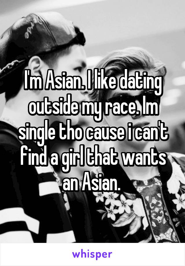 I'm Asian. I like dating outside my race. Im single tho cause i can't find a girl that wants an Asian. 