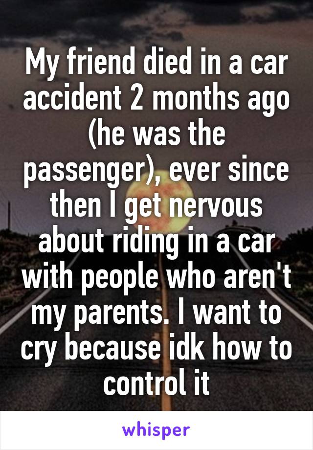 My friend died in a car accident 2 months ago (he was the passenger), ever since then I get nervous about riding in a car with people who aren't my parents. I want to cry because idk how to control it