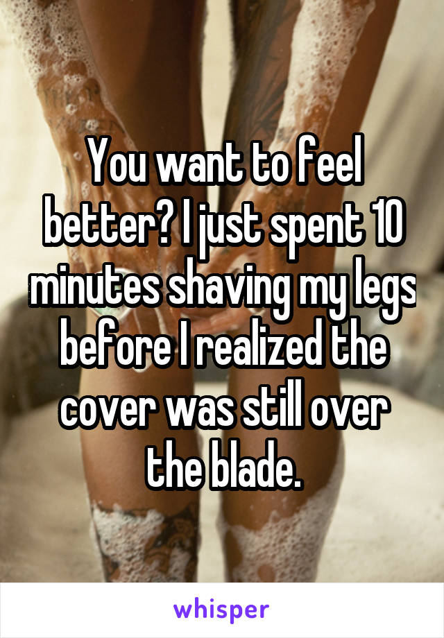 You want to feel better? I just spent 10 minutes shaving my legs before I realized the cover was still over the blade.