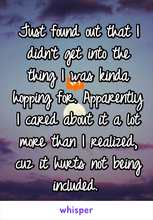 Just found out that I didn't get into the thing I was kinda hopping for. Apparently I cared about it a lot more than I realized, cuz it hurts not being included. 