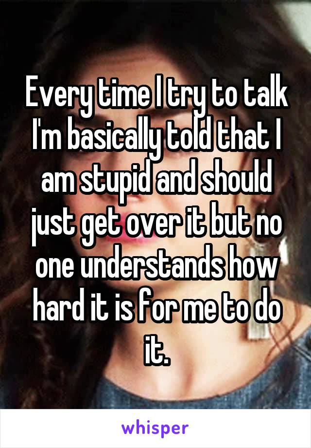 Every time I try to talk I'm basically told that I am stupid and should just get over it but no one understands how hard it is for me to do it.