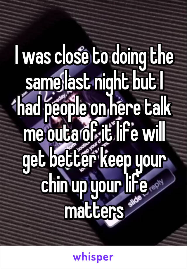 I was close to doing the same last night but I had people on here talk me outa of it life will get better keep your chin up your life matters