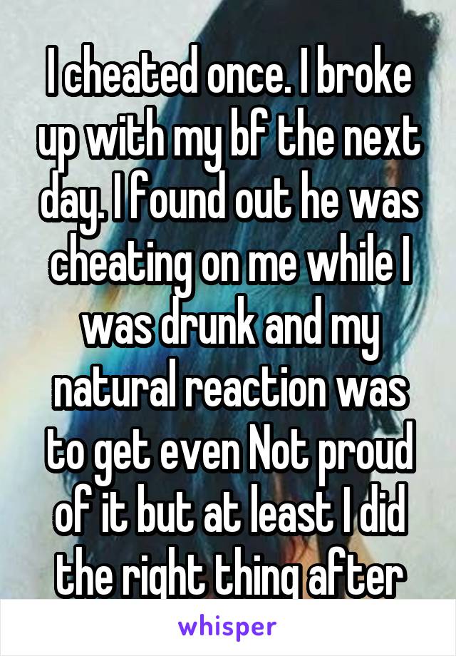 I cheated once. I broke up with my bf the next day. I found out he was cheating on me while I was drunk and my natural reaction was to get even Not proud of it but at least I did the right thing after