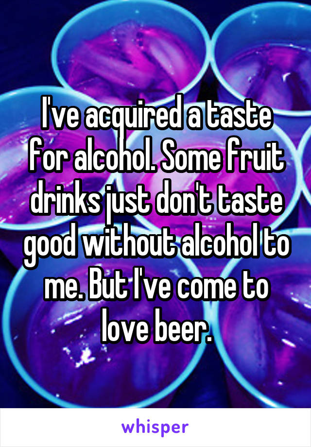 I've acquired a taste for alcohol. Some fruit drinks just don't taste good without alcohol to me. But I've come to love beer.