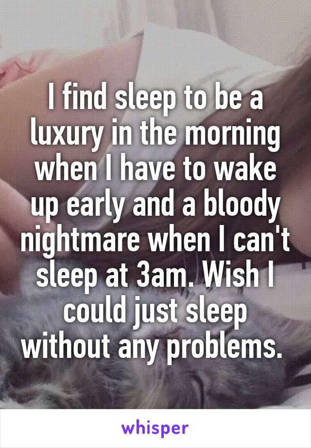 I find sleep to be a luxury in the morning when I have to wake up early and a bloody nightmare when I can't sleep at 3am. Wish I could just sleep without any problems. 