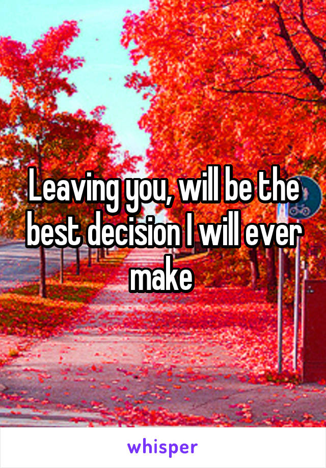 Leaving you, will be the best decision I will ever make 