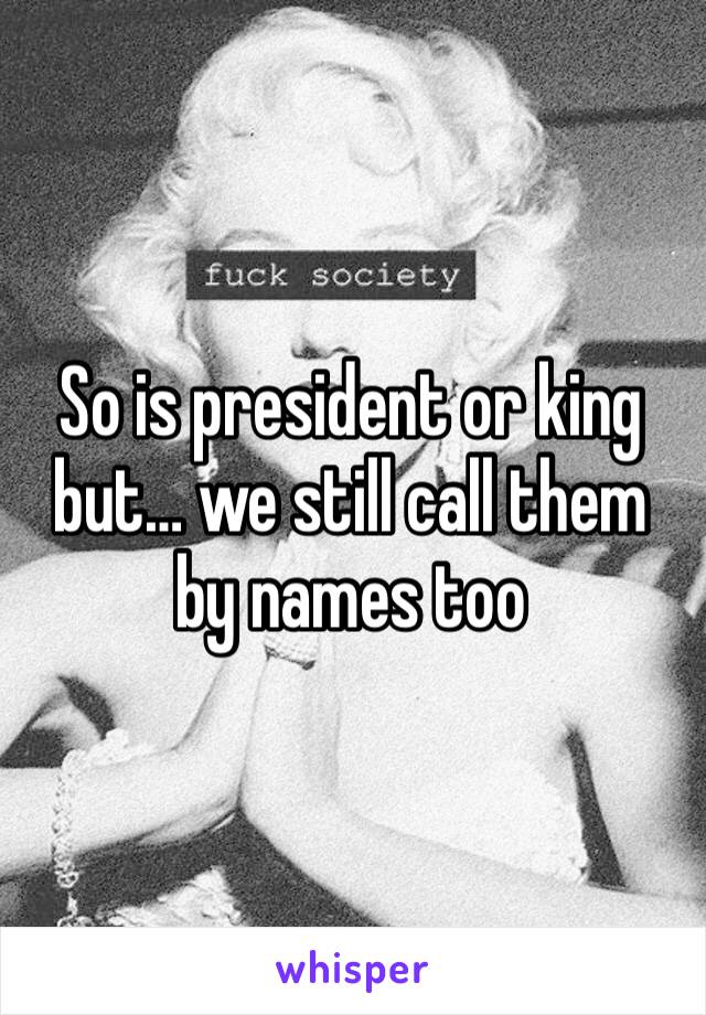 So is president or king but… we still call them by names too