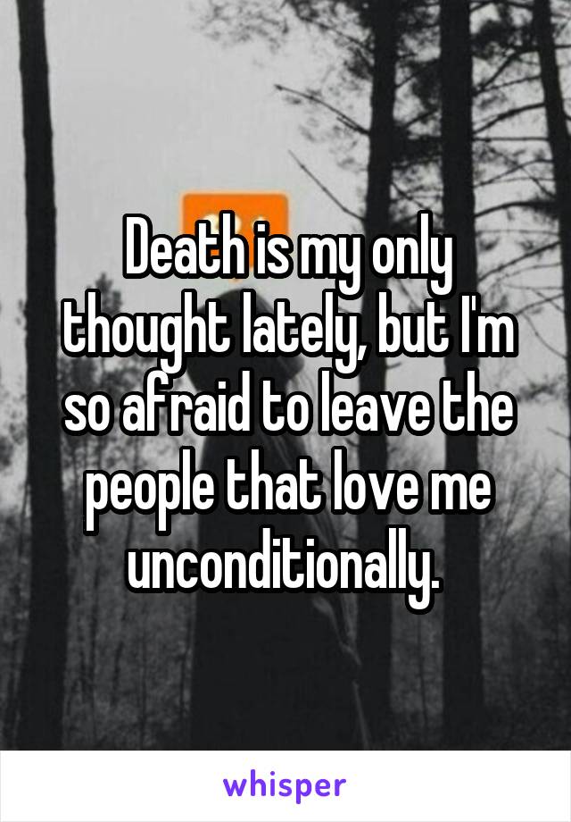 Death is my only thought lately, but I'm so afraid to leave the people that love me unconditionally. 