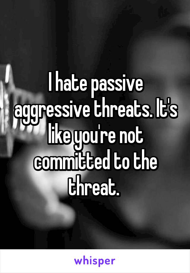 I hate passive aggressive threats. It's like you're not committed to the threat. 