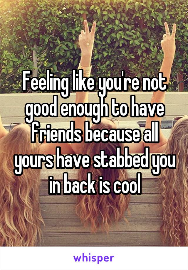 Feeling like you're not good enough to have friends because all yours have stabbed you in back is cool