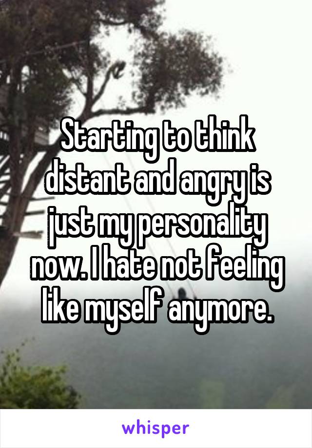 Starting to think distant and angry is just my personality now. I hate not feeling like myself anymore.