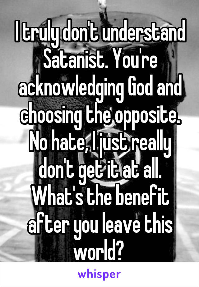 I truly don't understand Satanist. You're acknowledging God and choosing the opposite. No hate, I just really don't get it at all. What's the benefit after you leave this world? 