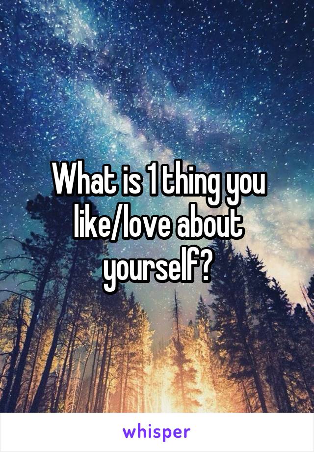 What is 1 thing you like/love about yourself?