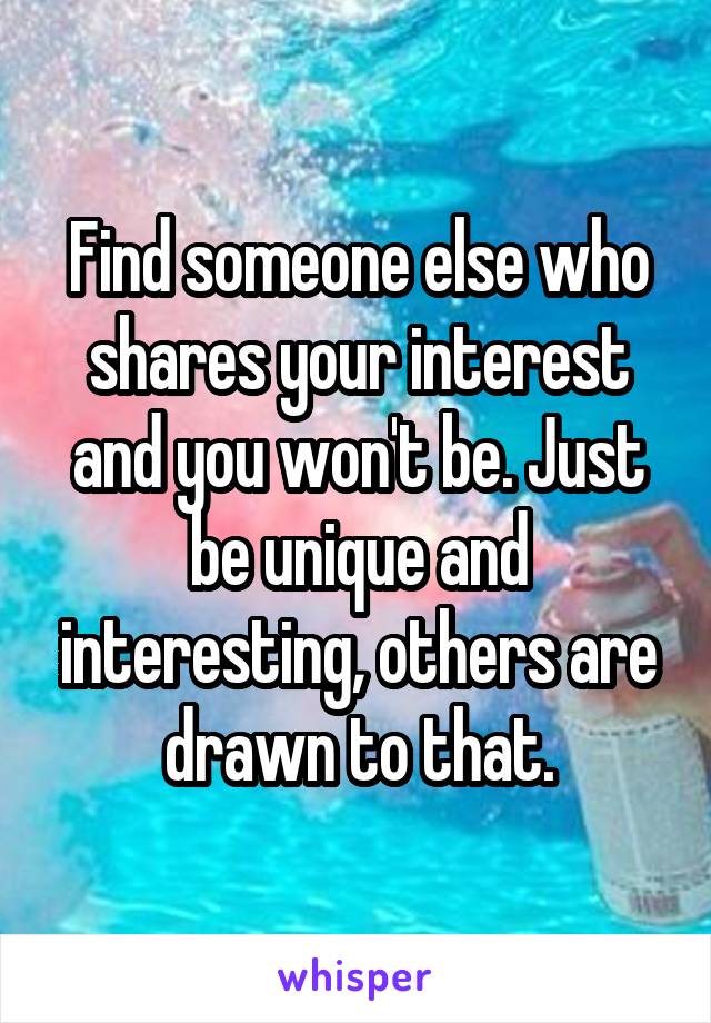 Find someone else who shares your interest and you won't be. Just be unique and interesting, others are drawn to that.