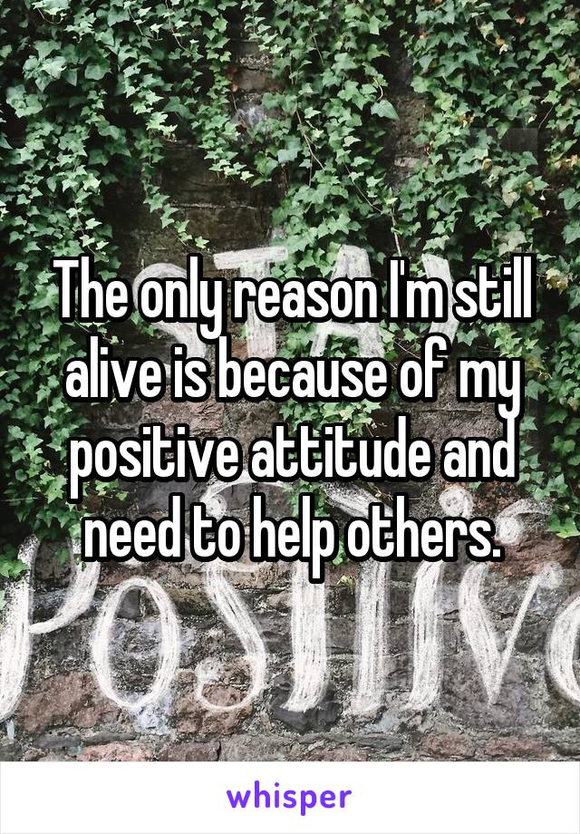 The only reason I'm still alive is because of my positive attitude and need to help others.