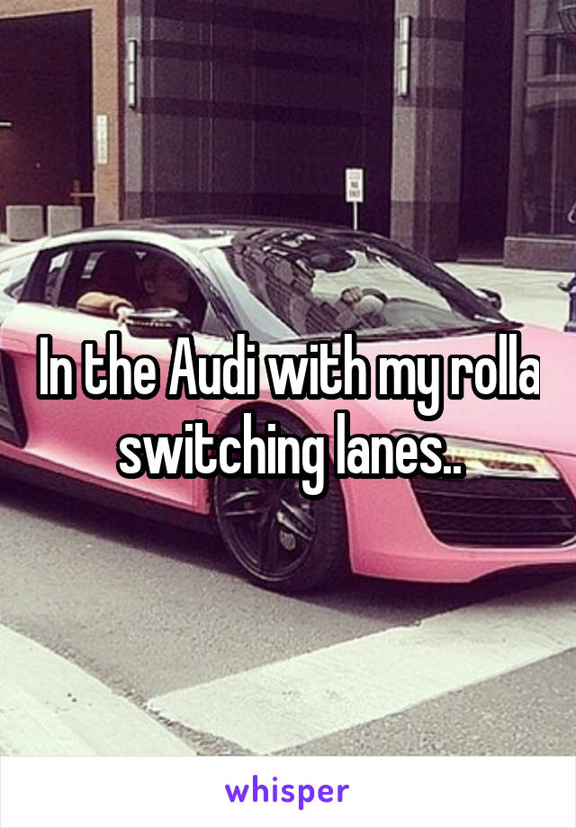 In the Audi with my rolla switching lanes..