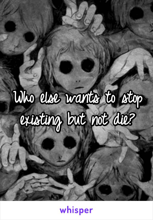 Who else wants to stop existing but not die?