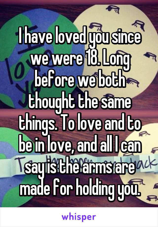 I have loved you since we were 18. Long before we both thought the same things. To love and to be in love, and all I can say is the arms are made for holding you.