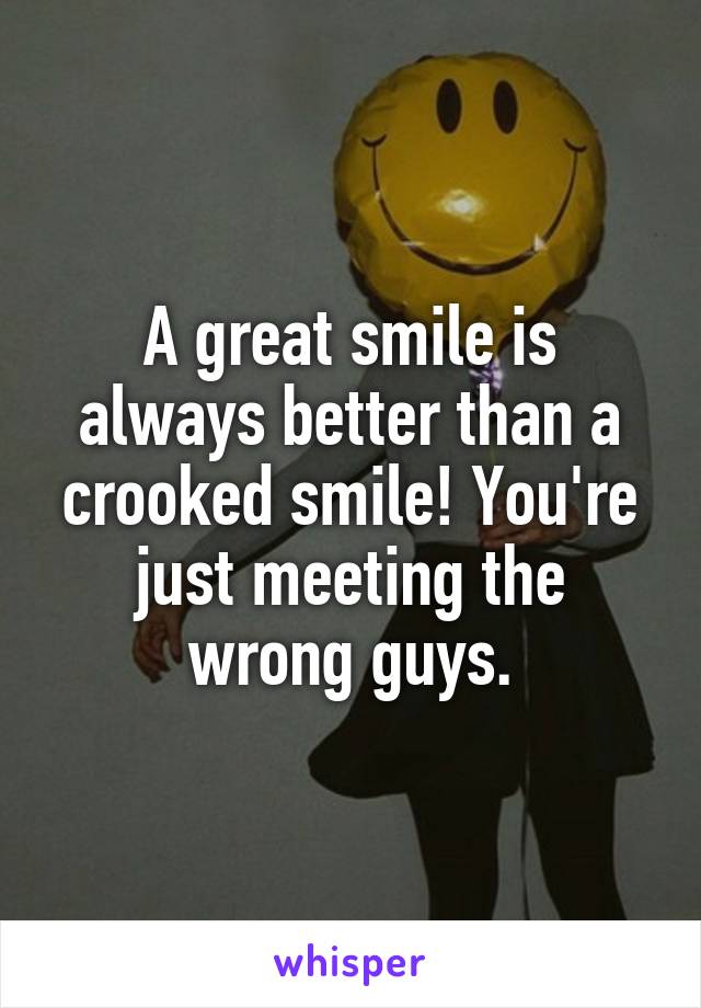 A great smile is always better than a crooked smile! You're just meeting the wrong guys.