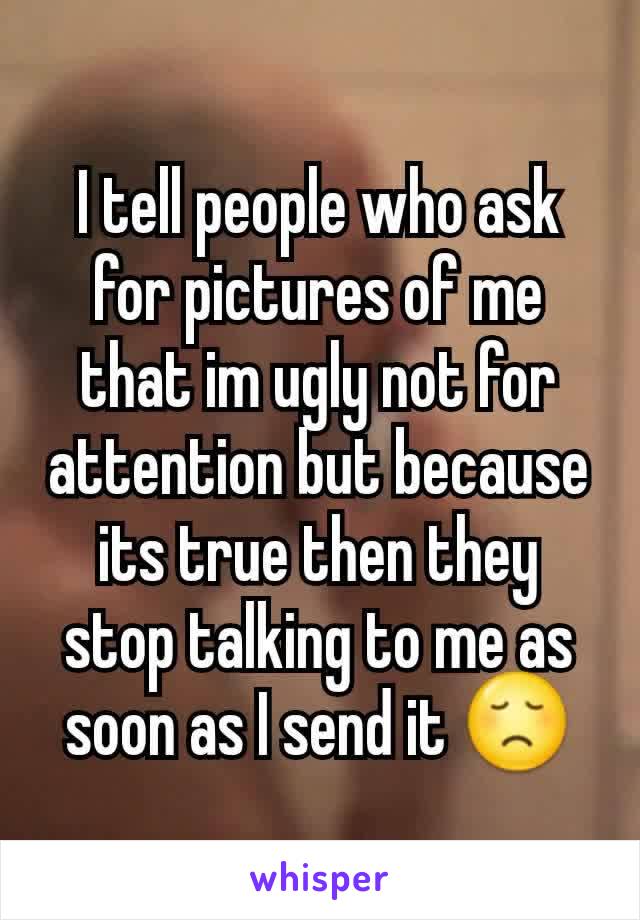 I tell people who ask for pictures of me that im ugly not for attention but because its true then they stop talking to me as soon as I send it 😞