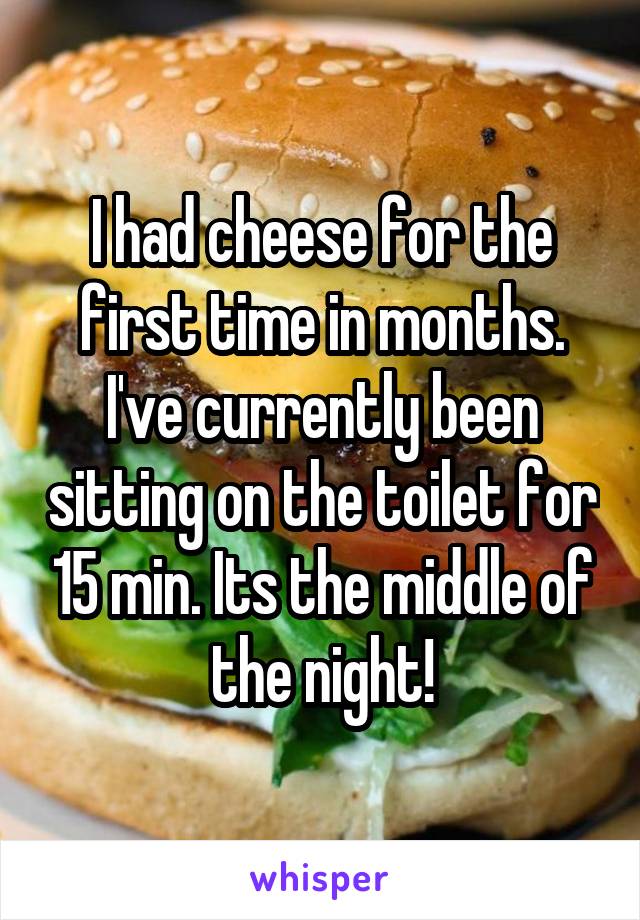 I had cheese for the first time in months. I've currently been sitting on the toilet for 15 min. Its the middle of the night!