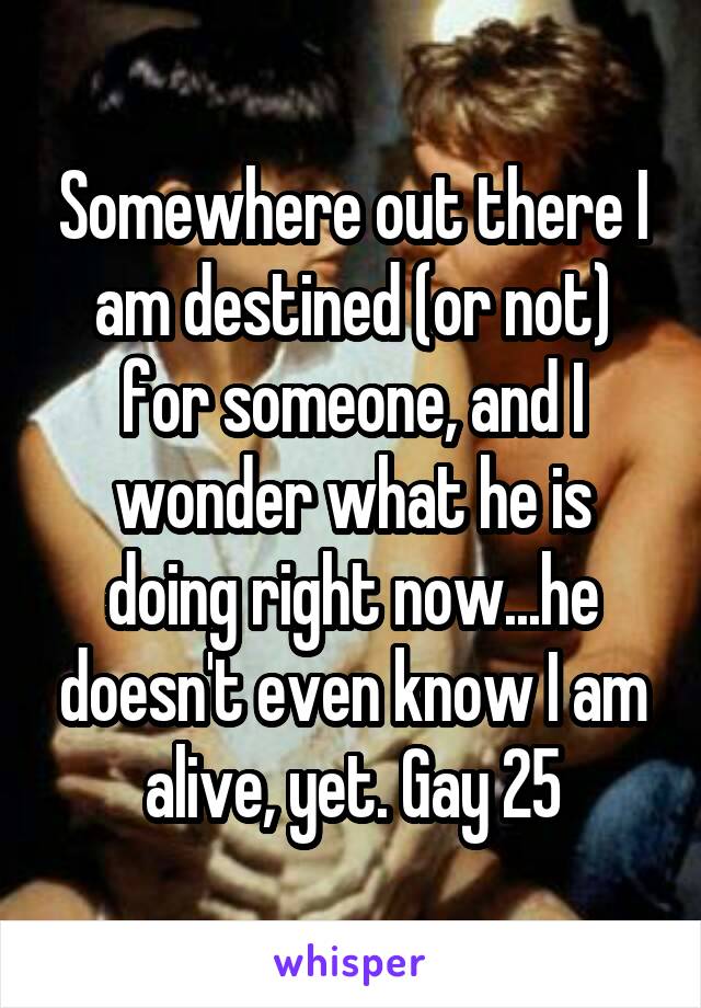 Somewhere out there I am destined (or not) for someone, and I wonder what he is doing right now...he doesn't even know I am alive, yet. Gay 25