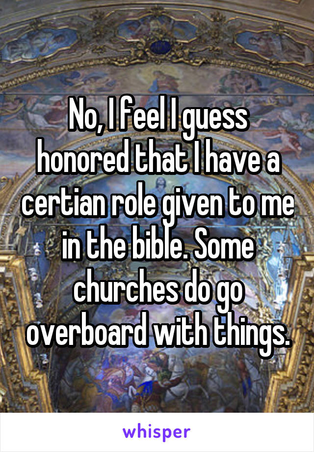 No, I feel I guess honored that I have a certian role given to me in the bible. Some churches do go overboard with things.