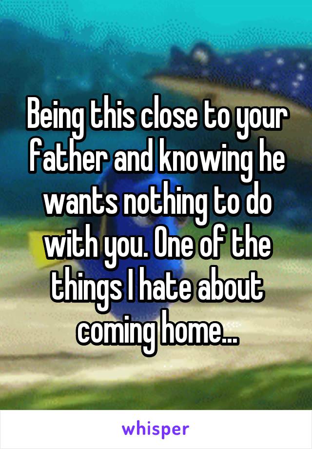 Being this close to your father and knowing he wants nothing to do with you. One of the things I hate about coming home...