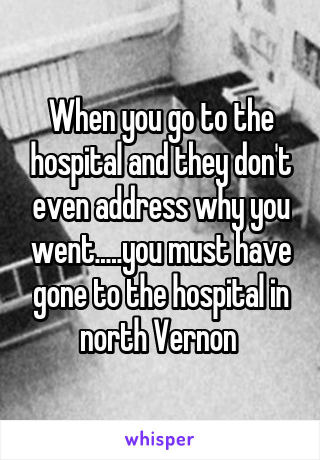 When you go to the hospital and they don't even address why you went.....you must have gone to the hospital in north Vernon 