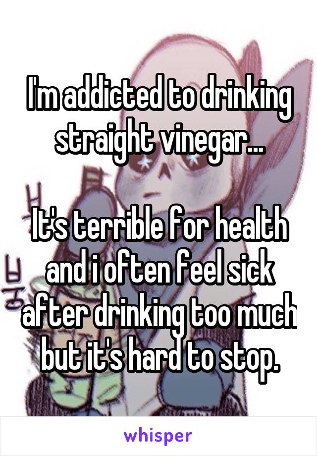 I'm addicted to drinking straight vinegar...

It's terrible for health and i often feel sick after drinking too much but it's hard to stop.