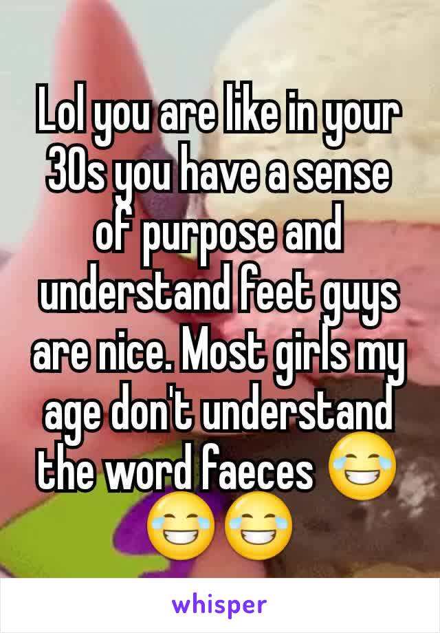 Lol you are like in your 30s you have a sense of purpose and understand feet guys are nice. Most girls my age don't understand the word faeces 😂😂😂