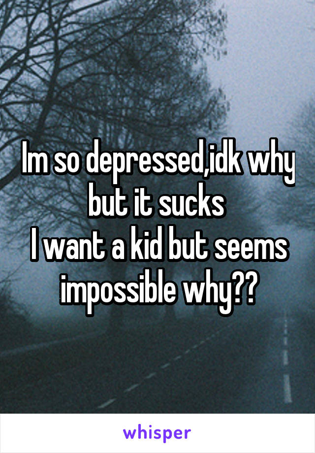 Im so depressed,idk why but it sucks 
I want a kid but seems impossible why??