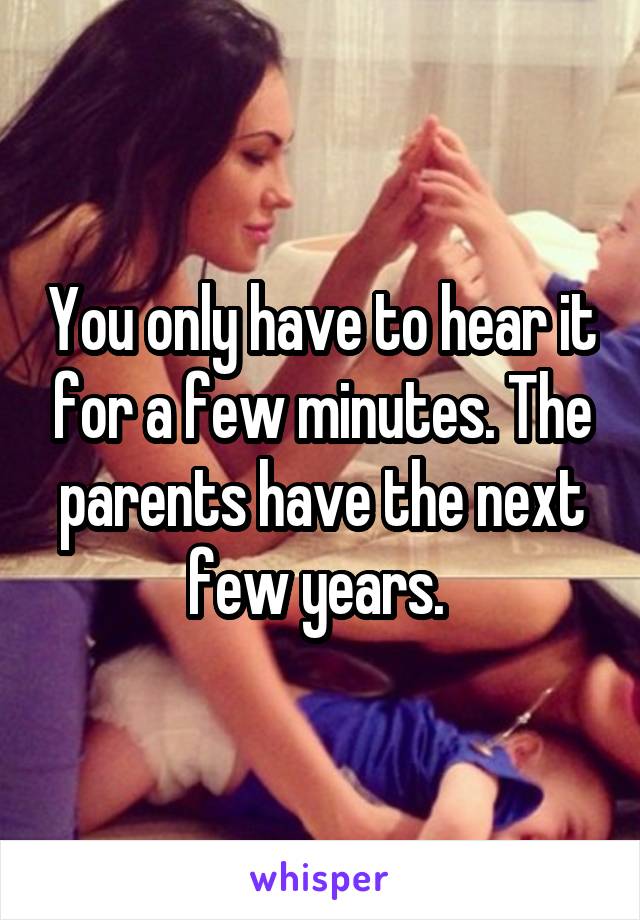 You only have to hear it for a few minutes. The parents have the next few years. 