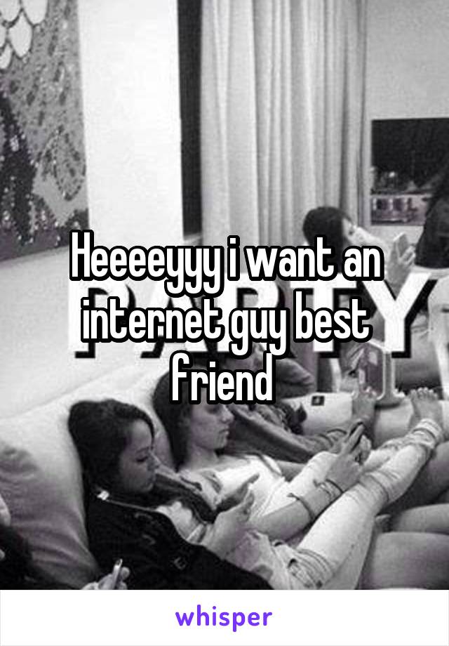 Heeeeyyy i want an internet guy best friend 