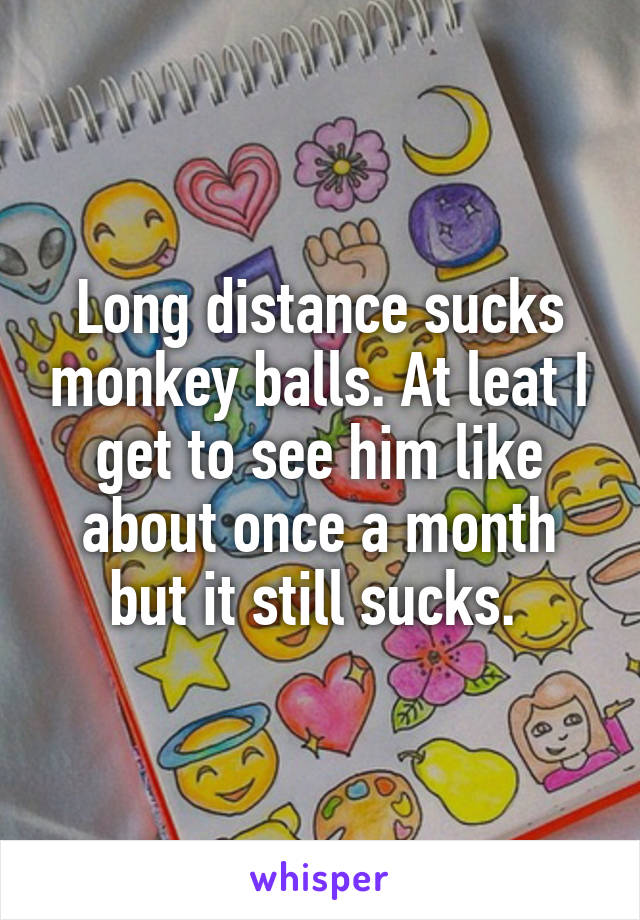 Long distance sucks monkey balls. At leat I get to see him like about once a month but it still sucks. 