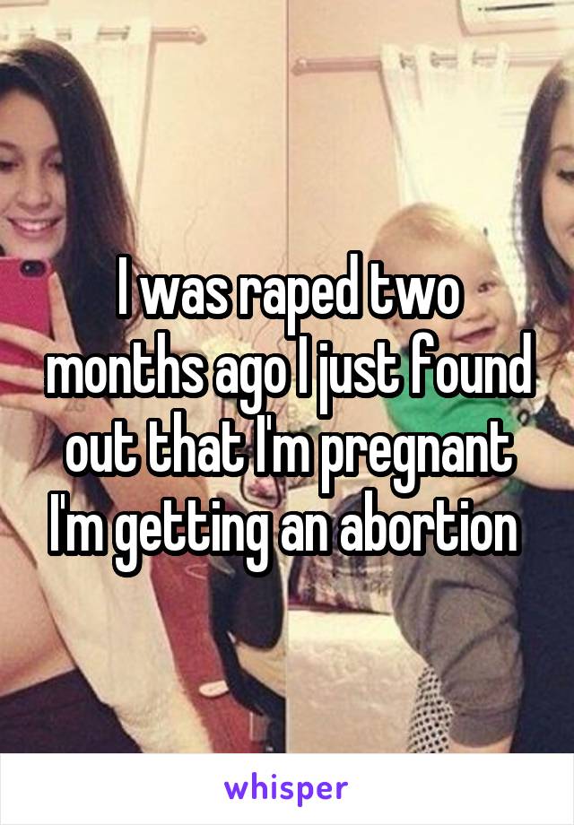 I was raped two months ago I just found out that I'm pregnant I'm getting an abortion 