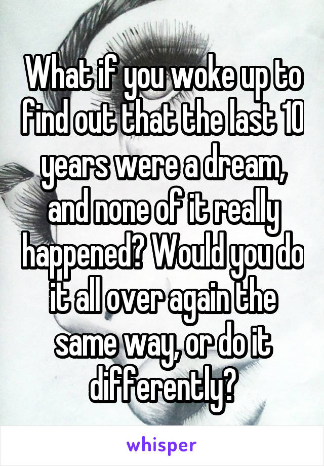 What if you woke up to find out that the last 10 years were a dream, and none of it really happened? Would you do it all over again the same way, or do it differently?