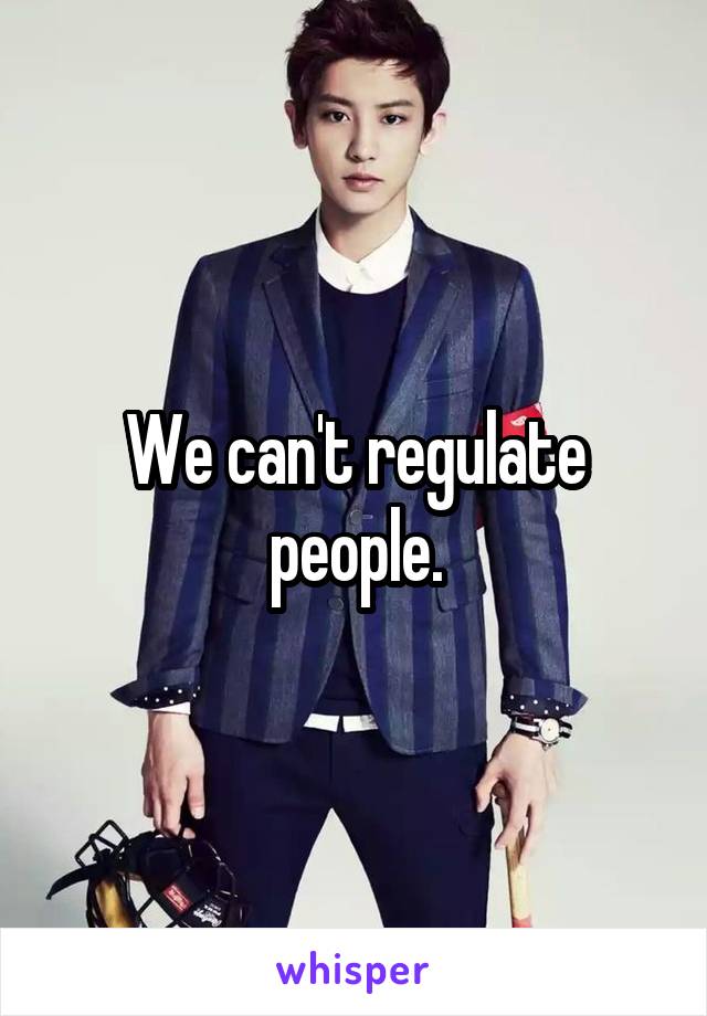 We can't regulate people.