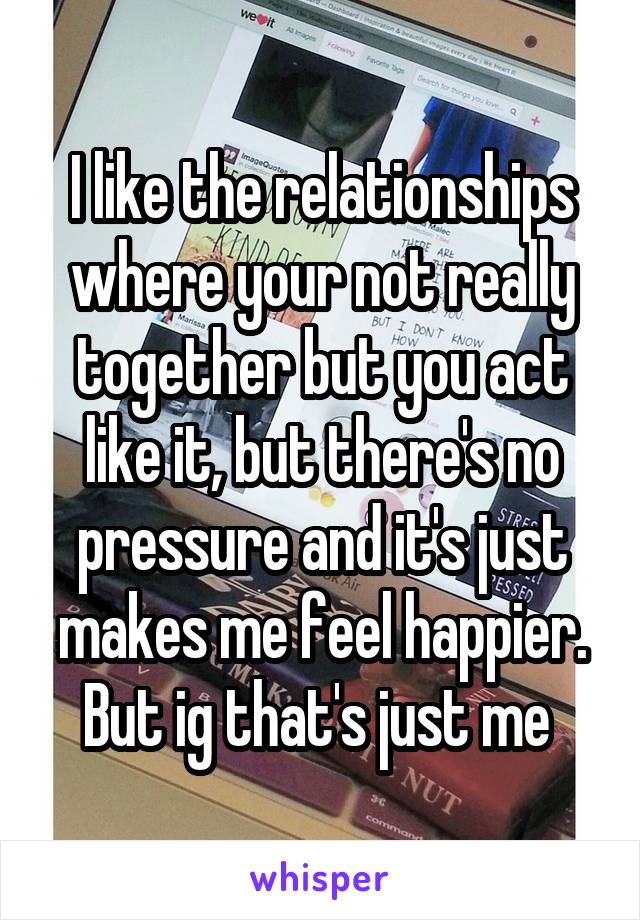 I like the relationships where your not really together but you act like it, but there's no pressure and it's just makes me feel happier.
But ig that's just me 