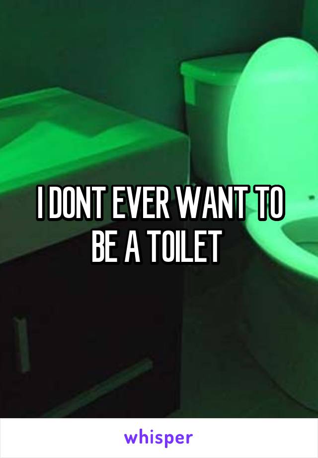 I DONT EVER WANT TO BE A TOILET 