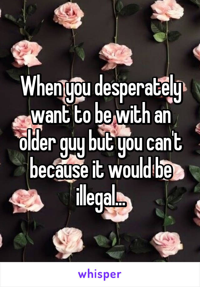 When you desperately want to be with an older guy but you can't because it would be illegal...