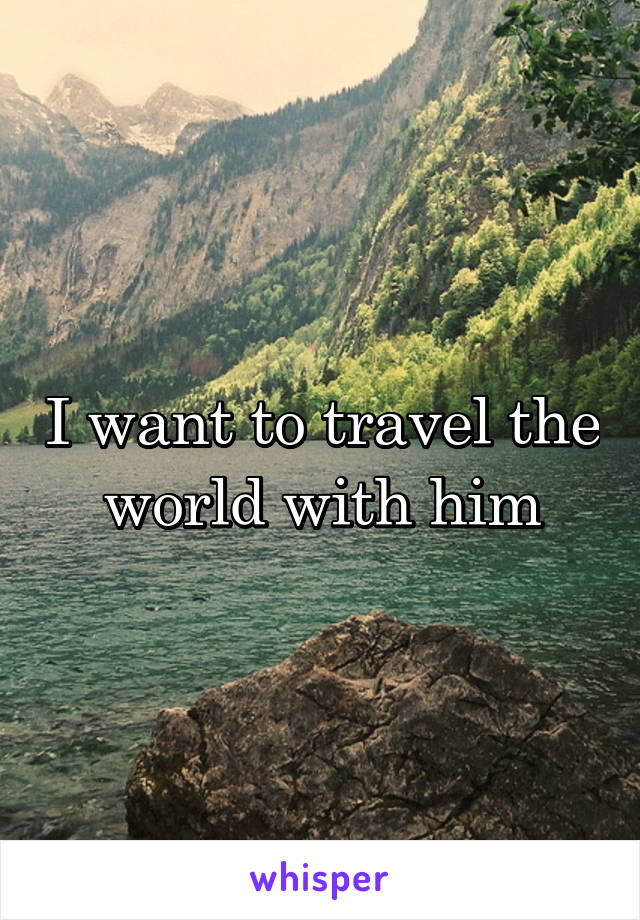 I want to travel the world with him