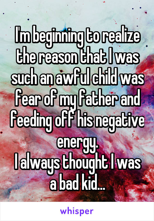 I'm beginning to realize the reason that I was such an awful child was fear of my father and feeding off his negative energy.
I always thought I was a bad kid...