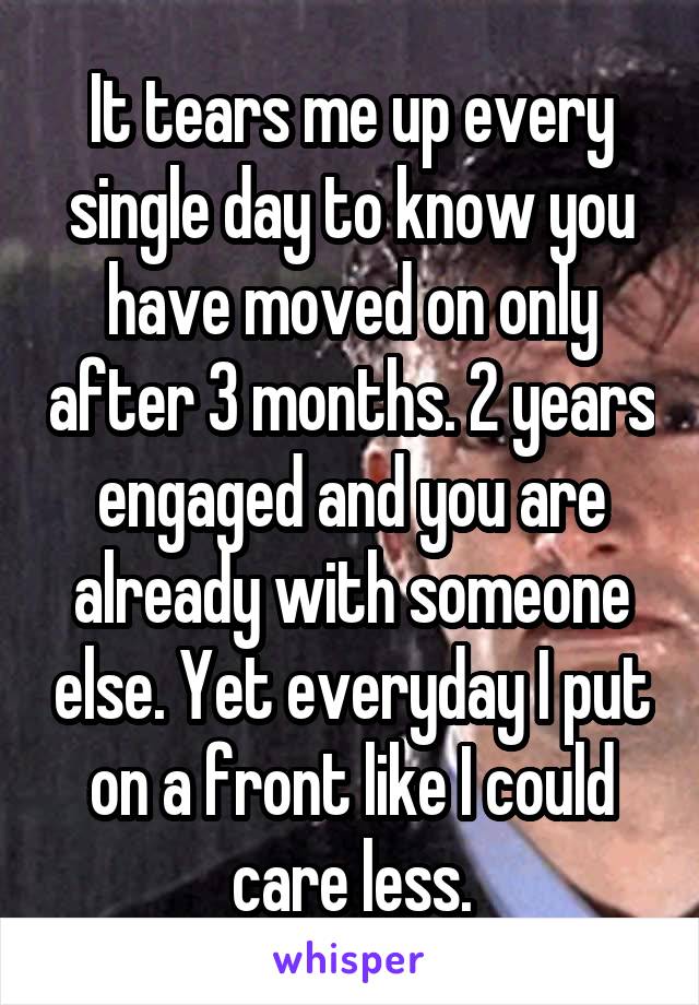 It tears me up every single day to know you have moved on only after 3 months. 2 years engaged and you are already with someone else. Yet everyday I put on a front like I could care less.