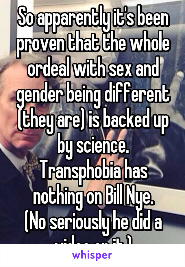 So apparently it's been proven that the whole ordeal with sex and gender being different (they are) is backed up by science.
Transphobia has nothing on Bill Nye.
(No seriously he did a video on it.)